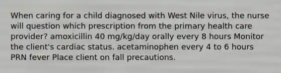 When caring for a child diagnosed with West Nile virus, the nurse will question which prescription from the primary health care provider? amoxicillin 40 mg/kg/day orally every 8 hours Monitor the client's cardiac status. acetaminophen every 4 to 6 hours PRN fever Place client on fall precautions.