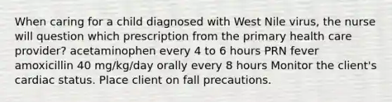 When caring for a child diagnosed with West Nile virus, the nurse will question which prescription from the primary health care provider? acetaminophen every 4 to 6 hours PRN fever amoxicillin 40 mg/kg/day orally every 8 hours Monitor the client's cardiac status. Place client on fall precautions.