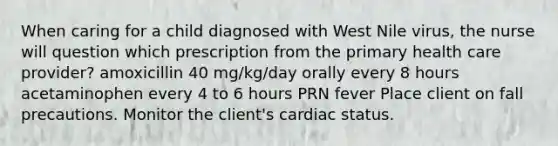 When caring for a child diagnosed with West Nile virus, the nurse will question which prescription from the primary health care provider? amoxicillin 40 mg/kg/day orally every 8 hours acetaminophen every 4 to 6 hours PRN fever Place client on fall precautions. Monitor the client's cardiac status.