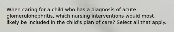 When caring for a child who has a diagnosis of acute glomerulohephritis, which nursing interventions would most likely be included in the child's plan of care? Select all that apply.