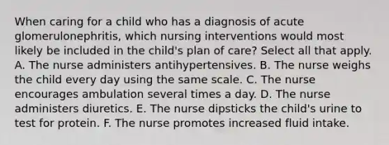 When caring for a child who has a diagnosis of acute glomerulonephritis, which nursing interventions would most likely be included in the child's plan of care? Select all that apply. A. The nurse administers antihypertensives. B. The nurse weighs the child every day using the same scale. C. The nurse encourages ambulation several times a day. D. The nurse administers diuretics. E. The nurse dipsticks the child's urine to test for protein. F. The nurse promotes increased fluid intake.