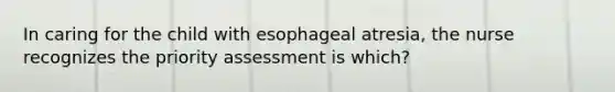 In caring for the child with esophageal atresia, the nurse recognizes the priority assessment is which?