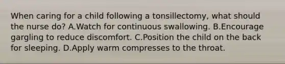 When caring for a child following a tonsillectomy, what should the nurse do? A.Watch for continuous swallowing. B.Encourage gargling to reduce discomfort. C.Position the child on the back for sleeping. D.Apply warm compresses to the throat.