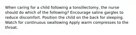 When caring for a child following a tonsillectomy, the nurse should do which of the following? Encourage saline gargles to reduce discomfort. Position the child on the back for sleeping. Watch for continuous swallowing Apply warm compresses to the throat.