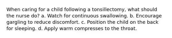 When caring for a child following a tonsillectomy, what should the nurse do? a. Watch for continuous swallowing. b. Encourage gargling to reduce discomfort. c. Position the child on the back for sleeping. d. Apply warm compresses to the throat.