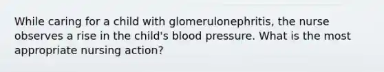 While caring for a child with glomerulonephritis, the nurse observes a rise in the child's blood pressure. What is the most appropriate nursing action?