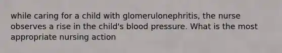 while caring for a child with glomerulonephritis, the nurse observes a rise in the child's blood pressure. What is the most appropriate nursing action