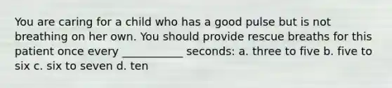 You are caring for a child who has a good pulse but is not breathing on her own. You should provide rescue breaths for this patient once every ___________ seconds: a. three to five b. five to six c. six to seven d. ten