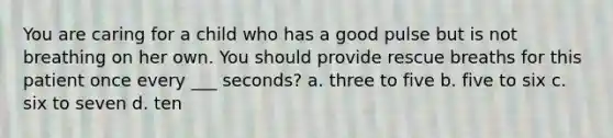 You are caring for a child who has a good pulse but is not breathing on her own. You should provide rescue breaths for this patient once every ___ seconds? a. three to five b. five to six c. six to seven d. ten