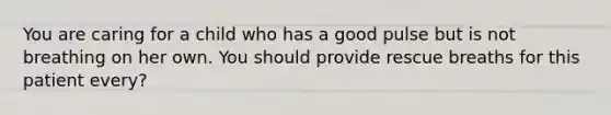 You are caring for a child who has a good pulse but is not breathing on her own. You should provide rescue breaths for this patient every?