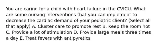 You are caring for a child with heart failure in the CVICU. What are some nursing interventions that you can implement to decrease the cardiac demand of your pediatric client? (Select all that apply) A. Cluster care to promote rest B. Keep the room hot C. Provide a lot of stimulation D. Provide large meals three times a day E. Treat fevers with antipyretics