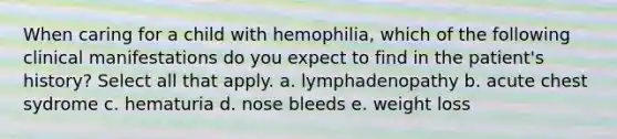 When caring for a child with hemophilia, which of the following clinical manifestations do you expect to find in the patient's history? Select all that apply. a. lymphadenopathy b. acute chest sydrome c. hematuria d. nose bleeds e. weight loss