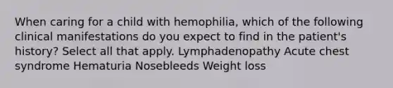 When caring for a child with hemophilia, which of the following clinical manifestations do you expect to find in the patient's history? Select all that apply. Lymphadenopathy Acute chest syndrome Hematuria Nosebleeds Weight loss