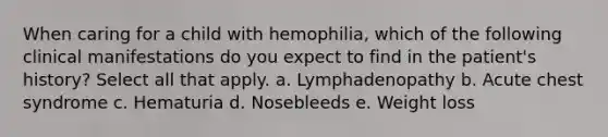 When caring for a child with hemophilia, which of the following clinical manifestations do you expect to find in the patient's history? Select all that apply. a. Lymphadenopathy b. Acute chest syndrome c. Hematuria d. Nosebleeds e. Weight loss