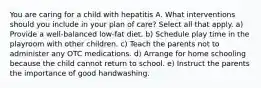 You are caring for a child with hepatitis A. What interventions should you include in your plan of care? Select all that apply. a) Provide a well-balanced low-fat diet. b) Schedule play time in the playroom with other children. c) Teach the parents not to administer any OTC medications. d) Arrange for home schooling because the child cannot return to school. e) Instruct the parents the importance of good handwashing.