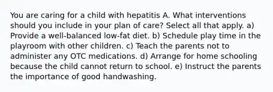 You are caring for a child with hepatitis A. What interventions should you include in your plan of care? Select all that apply. a) Provide a well-balanced low-fat diet. b) Schedule play time in the playroom with other children. c) Teach the parents not to administer any OTC medications. d) Arrange for home schooling because the child cannot return to school. e) Instruct the parents the importance of good handwashing.