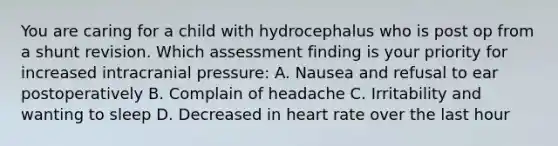 You are caring for a child with hydrocephalus who is post op from a shunt revision. Which assessment finding is your priority for increased intracranial pressure: A. Nausea and refusal to ear postoperatively B. Complain of headache C. Irritability and wanting to sleep D. Decreased in heart rate over the last hour