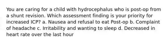 You are caring for a child with hydrocephalus who is post-op from a shunt revision. Which assessment finding is your priority for increased ICP? a. Nausea and refusal to eat Post-op b. Complaint of headache c. Irritability and wanting to sleep d. Decreased in heart rate over the last hour