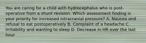 You are caring for a child with hydrocephalus who is post-operative from a shunt revision. Which assessment finding is your priority for increased intracranial pressure? A. Nausea and refusal to eat postoperatively B. Complaint of a headache C. Irritability and wanting to sleep D. Decrease in HR over the last hour