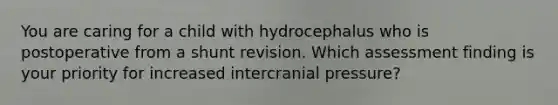 You are caring for a child with hydrocephalus who is postoperative from a shunt revision. Which assessment finding is your priority for increased intercranial pressure?