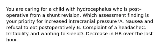 You are caring for a child with hydrocephalus who is post-operative from a shunt revision. Which assessment finding is your priority for increased intracranial pressure?A. Nausea and refusal to eat postoperatively B. Complaint of a headacheC. Irritability and wanting to sleepD. Decrease in HR over the last hour