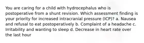 You are caring for a child with hydrocephalus who is postoperative from a shunt revision. Which assessment finding is your priority for increased intracranial pressure (ICP)? a. Nausea and refusal to eat postoperatively b. Complaint of a headache c. Irritability and wanting to sleep d. Decrease in heart rate over the last hour