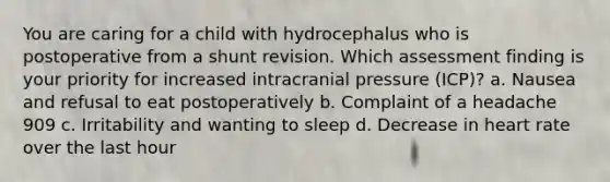 You are caring for a child with hydrocephalus who is postoperative from a shunt revision. Which assessment finding is your priority for increased intracranial pressure (ICP)? a. Nausea and refusal to eat postoperatively b. Complaint of a headache 909 c. Irritability and wanting to sleep d. Decrease in heart rate over the last hour