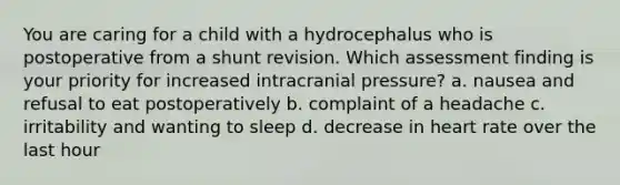 You are caring for a child with a hydrocephalus who is postoperative from a shunt revision. Which assessment finding is your priority for increased intracranial pressure? a. nausea and refusal to eat postoperatively b. complaint of a headache c. irritability and wanting to sleep d. decrease in heart rate over the last hour