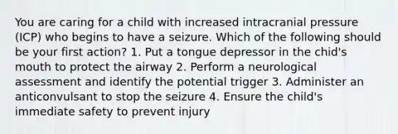 You are caring for a child with increased intracranial pressure (ICP) who begins to have a seizure. Which of the following should be your first action? 1. Put a tongue depressor in the chid's mouth to protect the airway 2. Perform a neurological assessment and identify the potential trigger 3. Administer an anticonvulsant to stop the seizure 4. Ensure the child's immediate safety to prevent injury