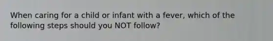 When caring for a child or infant with a fever, which of the following steps should you NOT follow?
