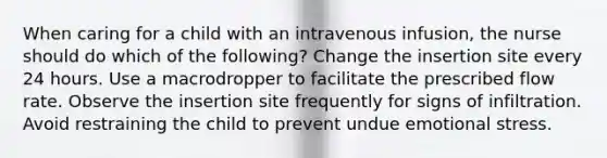 When caring for a child with an intravenous infusion, the nurse should do which of the following? Change the insertion site every 24 hours. Use a macrodropper to facilitate the prescribed flow rate. Observe the insertion site frequently for signs of infiltration. Avoid restraining the child to prevent undue emotional stress.