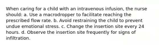 When caring for a child with an intravenous infusion, the nurse should: a. Use a macrodropper to facilitate reaching the prescribed flow rate. b. Avoid restraining the child to prevent undue emotional stress. c. Change the insertion site every 24 hours. d. Observe the insertion site frequently for signs of infiltration.