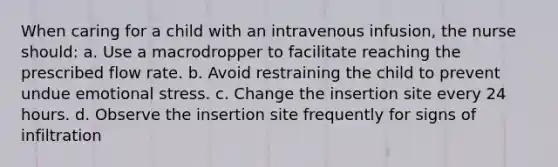 When caring for a child with an intravenous infusion, the nurse should: a. Use a macrodropper to facilitate reaching the prescribed flow rate. b. Avoid restraining the child to prevent undue emotional stress. c. Change the insertion site every 24 hours. d. Observe the insertion site frequently for signs of infiltration