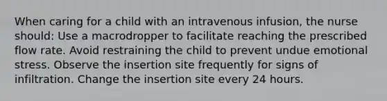 When caring for a child with an intravenous infusion, the nurse should: Use a macrodropper to facilitate reaching the prescribed flow rate. Avoid restraining the child to prevent undue emotional stress. Observe the insertion site frequently for signs of infiltration. Change the insertion site every 24 hours.