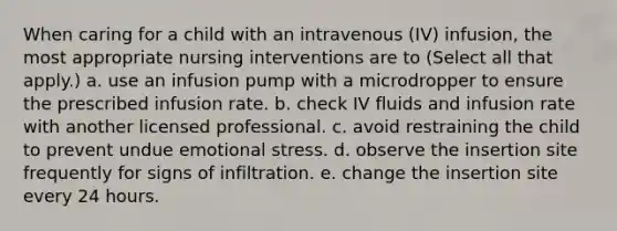 When caring for a child with an intravenous (IV) infusion, the most appropriate nursing interventions are to (Select all that apply.) a. use an infusion pump with a microdropper to ensure the prescribed infusion rate. b. check IV fluids and infusion rate with another licensed professional. c. avoid restraining the child to prevent undue emotional stress. d. observe the insertion site frequently for signs of infiltration. e. change the insertion site every 24 hours.