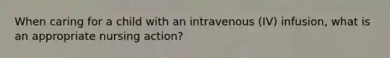 When caring for a child with an intravenous (IV) infusion, what is an appropriate nursing action?