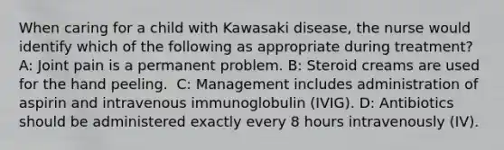 When caring for a child with Kawasaki disease, the nurse would identify which of the following as appropriate during treatment?​ A: Joint pain is a permanent problem. B: Steroid creams are used for the hand peeling. ​ C: Management includes administration of aspirin and intravenous immunoglobulin (IVIG). D: Antibiotics should be administered exactly every 8 hours intravenously (IV). ​