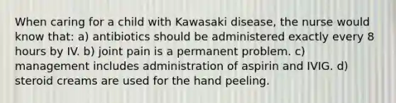 When caring for a child with Kawasaki disease, the nurse would know that: a) antibiotics should be administered exactly every 8 hours by IV. b) joint pain is a permanent problem. c) management includes administration of aspirin and IVIG. d) steroid creams are used for the hand peeling.