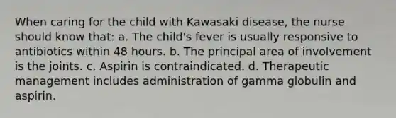 When caring for the child with Kawasaki disease, the nurse should know that: a. The child's fever is usually responsive to antibiotics within 48 hours. b. The principal area of involvement is the joints. c. Aspirin is contraindicated. d. Therapeutic management includes administration of gamma globulin and aspirin.