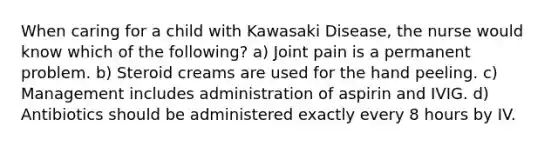 When caring for a child with Kawasaki Disease, the nurse would know which of the following? a) Joint pain is a permanent problem. b) Steroid creams are used for the hand peeling. c) Management includes administration of aspirin and IVIG. d) Antibiotics should be administered exactly every 8 hours by IV.