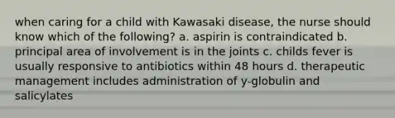 when caring for a child with Kawasaki disease, the nurse should know which of the following? a. aspirin is contraindicated b. principal area of involvement is in the joints c. childs fever is usually responsive to antibiotics within 48 hours d. therapeutic management includes administration of y-globulin and salicylates