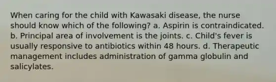 When caring for the child with Kawasaki disease, the nurse should know which of the following? a. Aspirin is contraindicated. b. Principal area of involvement is the joints. c. Child's fever is usually responsive to antibiotics within 48 hours. d. Therapeutic management includes administration of gamma globulin and salicylates.