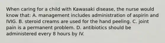 When caring for a child with Kawasaki disease, the nurse would know that: A. management includes administration of aspirin and IVIG. B. steroid creams are used for the hand peeling. C. joint pain is a permanent problem. D. antibiotics should be administered every 8 hours by IV.