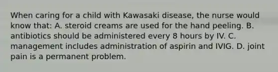 When caring for a child with Kawasaki disease, the nurse would know that: A. steroid creams are used for the hand peeling. B. antibiotics should be administered every 8 hours by IV. C. management includes administration of aspirin and IVIG. D. joint pain is a permanent problem.