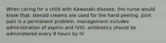 When caring for a child with Kawasaki disease, the nurse would know that: steroid creams are used for the hand peeling. joint pain is a permanent problem. management includes administration of aspirin and IVIG. antibiotics should be administered every 8 hours by IV.