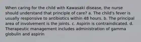 When caring for the child with Kawasaki disease, the nurse should understand that principle of care? a. The child's fever is usually responsive to antibiotics within 48 hours. b. The principal area of involvement is the joints. c. Aspirin is contraindicated. d. Therapeutic management includes administration of gamma globulin and aspirin