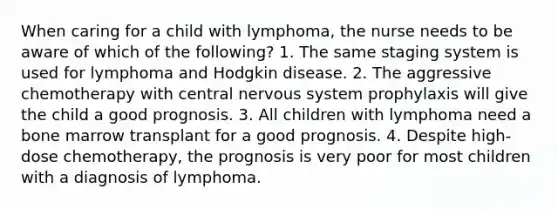 When caring for a child with lymphoma, the nurse needs to be aware of which of the following? 1. The same staging system is used for lymphoma and Hodgkin disease. 2. The aggressive chemotherapy with central nervous system prophylaxis will give the child a good prognosis. 3. All children with lymphoma need a bone marrow transplant for a good prognosis. 4. Despite high-dose chemotherapy, the prognosis is very poor for most children with a diagnosis of lymphoma.