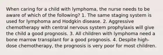 When caring for a child with lymphoma, the nurse needs to be aware of which of the following? 1. The same staging system is used for lymphoma and Hodgkin disease. 2. Aggressive chemotherapy with central nervous system prophylaxis will give the child a good prognosis. 3. All children with lymphoma need a bone marrow transplant for a good prognosis. 4. Despite high-dose chemotherapy, the prognosis is very poor for most children.