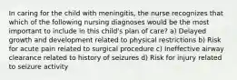 In caring for the child with meningitis, the nurse recognizes that which of the following nursing diagnoses would be the most important to include in this child's plan of care? a) Delayed growth and development related to physical restrictions b) Risk for acute pain related to surgical procedure c) Ineffective airway clearance related to history of seizures d) Risk for injury related to seizure activity