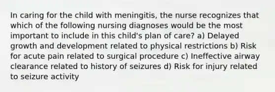 In caring for the child with meningitis, the nurse recognizes that which of the following nursing diagnoses would be the most important to include in this child's plan of care? a) Delayed growth and development related to physical restrictions b) Risk for acute pain related to surgical procedure c) Ineffective airway clearance related to history of seizures d) Risk for injury related to seizure activity